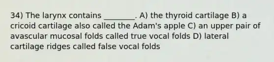 34) The larynx contains ________. A) the thyroid cartilage B) a cricoid cartilage also called the Adam's apple C) an upper pair of avascular mucosal folds called true vocal folds D) lateral cartilage ridges called false vocal folds