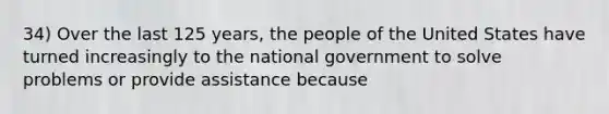 34) Over the last 125 years, the people of the United States have turned increasingly to the national government to solve problems or provide assistance because