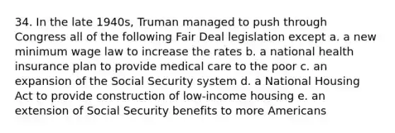 34. In the late 1940s, Truman managed to push through Congress all of the following Fair Deal legislation except a. a new minimum wage law to increase the rates b. a national health insurance plan to provide medical care to the poor c. an expansion of the Social Security system d. a National Housing Act to provide construction of low-income housing e. an extension of Social Security benefits to more Americans