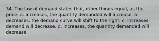 34. The law of demand states that, other things equal, as the price: a. increases, the quantity demanded will increase. b. decreases, the demand curve will shift to the right. c. increases, demand will decrease. d. increases, the quantity demanded will decrease.