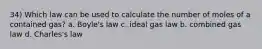 34) Which law can be used to calculate the number of moles of a contained gas? a. Boyle's law c. ideal gas law b. combined gas law d. Charles's law