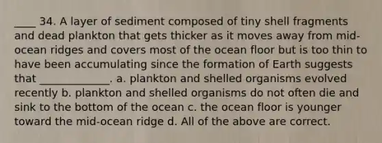 ____ 34. A layer of sediment composed of tiny shell fragments and dead plankton that gets thicker as it moves away from mid-ocean ridges and covers most of the ocean floor but is too thin to have been accumulating since the formation of Earth suggests that _____________. a. plankton and shelled organisms evolved recently b. plankton and shelled organisms do not often die and sink to the bottom of the ocean c. the ocean floor is younger toward the mid-ocean ridge d. All of the above are correct.
