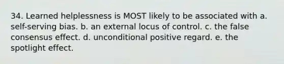 34. Learned helplessness is MOST likely to be associated with a. self-serving bias. b. an external locus of control. c. the false consensus effect. d. unconditional positive regard. e. the spotlight effect.