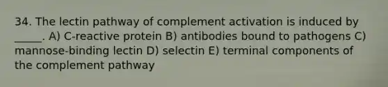 34. The lectin pathway of complement activation is induced by _____. A) C-reactive protein B) antibodies bound to pathogens C) mannose-binding lectin D) selectin E) terminal components of the complement pathway