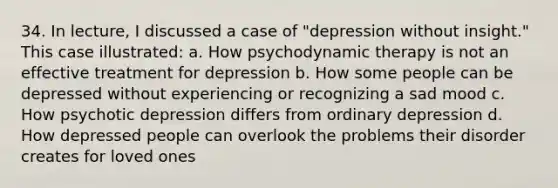 34. In lecture, I discussed a case of "depression without insight." This case illustrated: a. How psychodynamic therapy is not an effective treatment for depression b. How some people can be depressed without experiencing or recognizing a sad mood c. How psychotic depression differs from ordinary depression d. How depressed people can overlook the problems their disorder creates for loved ones