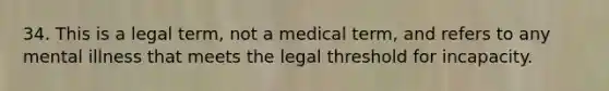 34. This is a legal term, not a medical term, and refers to any mental illness that meets the legal threshold for incapacity.