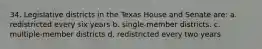 34. Legislative districts in the Texas House and Senate are: a. redistricted every six years b. single-member districts. c. multiple-member districts d. redistricted every two years