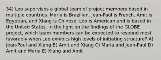 34) Leo supervises a global team of project members based in multiple countries. Maria is Brazilian, Jean-Paul is French, Amit is Egyptian, and Xiang is Chinese. Leo is American and is based in the United States. In the light on the findings of the GLOBE project, which team members can be expected to respond most favorably when Leo exhibits high levels of initiating structure? A) Jean-Paul and Xiang B) Amit and Xiang C) Maria and Jean-Paul D) Amit and Maria E) Xiang and Amit