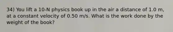 34) You lift a 10-N physics book up in the air a distance of 1.0 m, at a constant velocity of 0.50 m/s. What is the work done by the weight of the book?