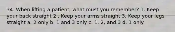 34. When lifting a patient, what must you remember? 1. Keep your back straight 2 . Keep your arms straight 3. Keep your legs straight a. 2 only b. 1 and 3 only c. 1, 2, and 3 d. 1 only