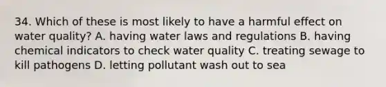 34. Which of these is most likely to have a harmful effect on water quality? A. having water laws and regulations B. having chemical indicators to check water quality C. treating sewage to kill pathogens D. letting pollutant wash out to sea