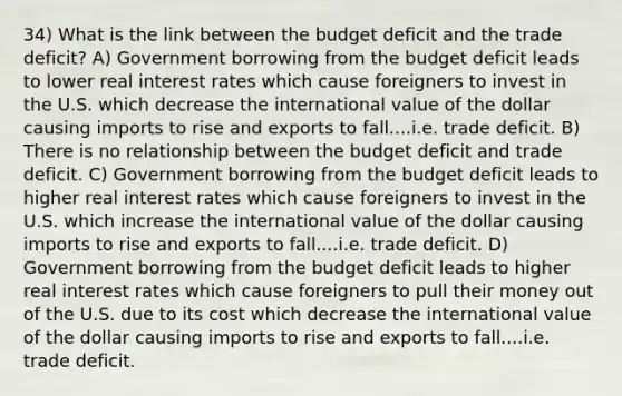 34) What is the link between the budget deficit and the trade deficit? A) Government borrowing from the budget deficit leads to lower real interest rates which cause foreigners to invest in the U.S. which decrease the international value of the dollar causing imports to rise and exports to fall....i.e. trade deficit. B) There is no relationship between the budget deficit and trade deficit. C) Government borrowing from the budget deficit leads to higher real interest rates which cause foreigners to invest in the U.S. which increase the international value of the dollar causing imports to rise and exports to fall....i.e. trade deficit. D) Government borrowing from the budget deficit leads to higher real interest rates which cause foreigners to pull their money out of the U.S. due to its cost which decrease the international value of the dollar causing imports to rise and exports to fall....i.e. trade deficit.