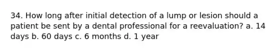 34. How long after initial detection of a lump or lesion should a patient be sent by a dental professional for a reevaluation? a. 14 days b. 60 days c. 6 months d. 1 year