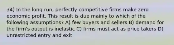 34) In the long run, perfectly competitive firms make zero economic profit. This result is due mainly to which of the following assumptions? A) few buyers and sellers B) demand for the firm's output is inelastic C) firms must act as price takers D) unrestricted entry and exit