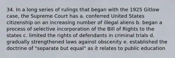 34. In a long series of rulings that began with the 1925 Gitlow case, the Supreme Court has a. conferred United States citizenship on an increasing number of illegal aliens b. began a process of selective incorporation of the Bill of Rights to the states c. limited the rights of defendants in criminal trials d. gradually strengthened laws against obscenity e. established the doctrine of "separate but equal" as it relates to public education