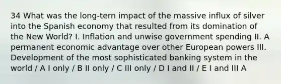 34 What was the long-tern impact of the massive influx of silver into the Spanish economy that resulted from its domination of the New World? I. Inflation and unwise government spending II. A permanent economic advantage over other European powers III. Development of the most sophisticated banking system in the world / A I only / B II only / C III only / D I and II / E I and III A