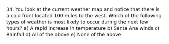 34. You look at the current weather map and notice that there is a cold front located 100 miles to the west. Which of the following types of weather is most likely to occur during the next few hours? a) A rapid increase in temperature b) Santa Ana winds c) Rainfall d) All of the above e) None of the above