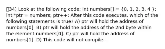 34) Look at the following code: int numbers[] = (0, 1, 2, 3, 4 ); int *ptr = numbers; ptr++; After this code executes, which of the following statements is true? A) ptr will hold the address of numbers[0]. B) ptr will hold the address of the 2nd byte within the element numbers[0]. C) ptr will hold the address of numbers[1]. D) This code will not compile.