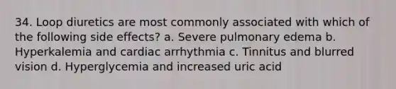 34. Loop diuretics are most commonly associated with which of the following side effects? a. Severe pulmonary edema b. Hyperkalemia and cardiac arrhythmia c. Tinnitus and blurred vision d. Hyperglycemia and increased uric acid