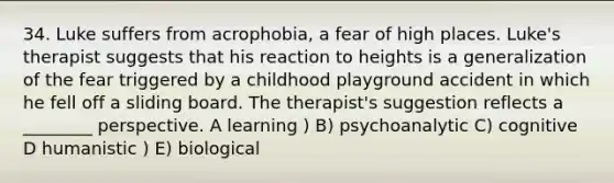 34. Luke suffers from acrophobia, a fear of high places. Luke's therapist suggests that his reaction to heights is a generalization of the fear triggered by a childhood playground accident in which he fell off a sliding board. The therapist's suggestion reflects a ________ perspective. A learning ) B) psychoanalytic C) cognitive D humanistic ) E) biological