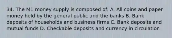 34. The M1 money supply is composed of: A. All coins and paper money held by the general public and the banks B. Bank deposits of households and business firms C. Bank deposits and mutual funds D. Checkable deposits and currency in circulation