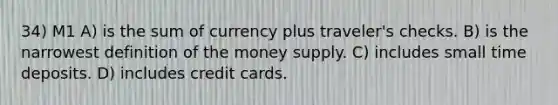 34) M1 A) is the sum of currency plus traveler's checks. B) is the narrowest definition of the money supply. C) includes small time deposits. D) includes credit cards.