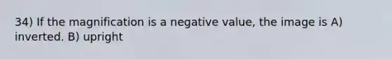 34) If the magnification is a negative value, the image is A) inverted. B) upright