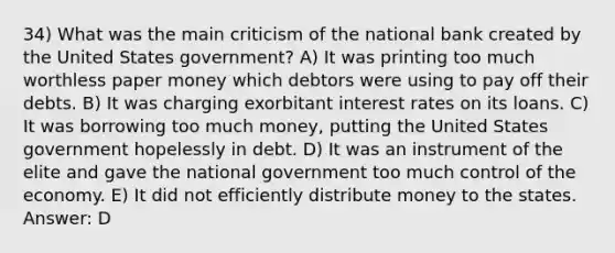 34) What was the main criticism of the national bank created by the United States government? A) It was printing too much worthless paper money which debtors were using to pay off their debts. B) It was charging exorbitant interest rates on its loans. C) It was borrowing too much money, putting the United States government hopelessly in debt. D) It was an instrument of the elite and gave the national government too much control of the economy. E) It did not efficiently distribute money to the states. Answer: D