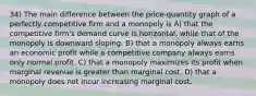 34) The main difference between the price-quantity graph of a perfectly competitive firm and a monopoly is A) that the competitive firm's demand curve is horizontal, while that of the monopoly is downward sloping. B) that a monopoly always earns an economic profit while a competitive company always earns only normal profit. C) that a monopoly maximizes its profit when marginal revenue is greater than marginal cost. D) that a monopoly does not incur increasing marginal cost.