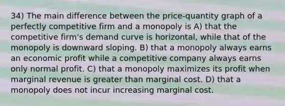 34) The main difference between the price-quantity graph of a perfectly competitive firm and a monopoly is A) that the competitive firm's demand curve is horizontal, while that of the monopoly is downward sloping. B) that a monopoly always earns an economic profit while a competitive company always earns only normal profit. C) that a monopoly maximizes its profit when marginal revenue is greater than marginal cost. D) that a monopoly does not incur increasing marginal cost.