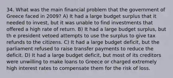 34. What was the main financial problem that the government of Greece faced in 2009? A) It had a large budget surplus that it needed to invest, but it was unable to find investments that offered a high rate of return. B) It had a large budget surplus, but th e president vetoed attempts to use the surplus to give tax refunds to the citizens. C) It had a large budget deficit, but the parliament refused to raise transfer payments to reduce the deficit. D) It had a large budget deficit, but most of its creditors were unwilling to make loans to Greece or charged extremely high interest rates to compensate them for the risk of loss.