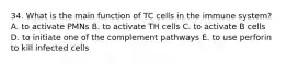 34. What is the main function of TC cells in the immune system? A. to activate PMNs B. to activate TH cells C. to activate B cells D. to initiate one of the complement pathways E. to use perforin to kill infected cells