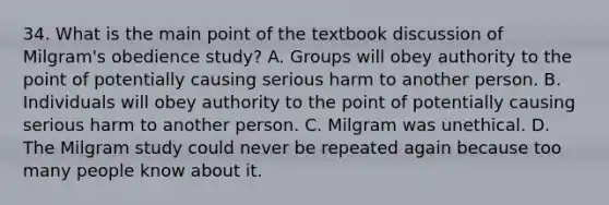 34. What is the main point of the textbook discussion of Milgram's obedience study? A. Groups will obey authority to the point of potentially causing serious harm to another person. B. Individuals will obey authority to the point of potentially causing serious harm to another person. C. Milgram was unethical. D. The Milgram study could never be repeated again because too many people know about it.