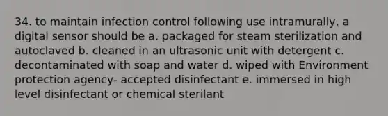 34. to maintain infection control following use intramurally, a digital sensor should be a. packaged for steam sterilization and autoclaved b. cleaned in an ultrasonic unit with detergent c. decontaminated with soap and water d. wiped with Environment protection agency- accepted disinfectant e. immersed in high level disinfectant or chemical sterilant