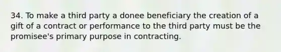 34. To make a third party a donee beneficiary the creation of a gift of a contract or performance to the third party must be the promisee's primary purpose in contracting.