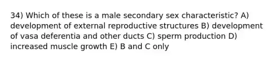 34) Which of these is a male secondary sex characteristic? A) development of external reproductive structures B) development of vasa deferentia and other ducts C) sperm production D) increased muscle growth E) B and C only