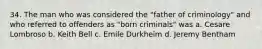 34. The man who was considered the "father of criminology" and who referred to offenders as "born criminals" was​ a. Cesare Lombroso b. ​Keith Bell​ c. ​Emile Durkheim d. Jeremy Bentham