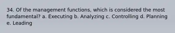 34. Of the management functions, which is considered the most fundamental? a. Executing b. Analyzing c. Controlling d. Planning e. Leading