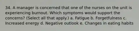 34. A manager is concerned that one of the nurses on the unit is experiencing burnout. Which symptoms would support the concerns? (Select all that apply.) a. Fatigue b. Forgetfulness c. Increased energy d. Negative outlook e. Changes in eating habits