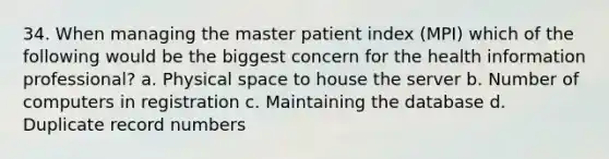 34. When managing the master patient index (MPI) which of the following would be the biggest concern for the health information professional? a. Physical space to house the server b. Number of computers in registration c. Maintaining the database d. Duplicate record numbers