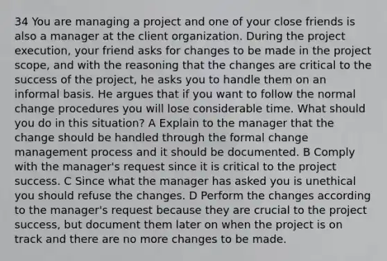 34 You are managing a project and one of your close friends is also a manager at the client organization. During the project execution, your friend asks for changes to be made in the project scope, and with the reasoning that the changes are critical to the success of the project, he asks you to handle them on an informal basis. He argues that if you want to follow the normal change procedures you will lose considerable time. What should you do in this situation? A Explain to the manager that the change should be handled through the formal change management process and it should be documented. B Comply with the manager's request since it is critical to the project success. C Since what the manager has asked you is unethical you should refuse the changes. D Perform the changes according to the manager's request because they are crucial to the project success, but document them later on when the project is on track and there are no more changes to be made.