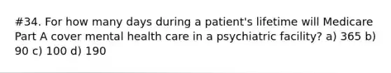 #34. For how many days during a patient's lifetime will Medicare Part A cover mental health care in a psychiatric facility? a) 365 b) 90 c) 100 d) 190