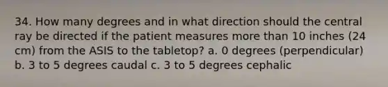 34. How many degrees and in what direction should the central ray be directed if the patient measures more than 10 inches (24 cm) from the ASIS to the tabletop? a. 0 degrees (perpendicular) b. 3 to 5 degrees caudal c. 3 to 5 degrees cephalic