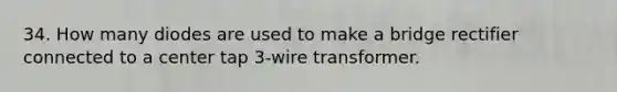 34. How many diodes are used to make a bridge rectifier connected to a center tap 3-wire transformer.