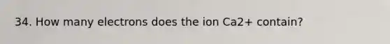 34. How many electrons does the ion Ca2+ contain?