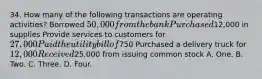 34. How many of the following transactions are operating activities? Borrowed 50,000 from the bank Purchased12,000 in supplies Provide services to customers for 27,000 Paid the utility bill of750 Purchased a delivery truck for 12,000 Received25,000 from issuing common stock A. One. B. Two. C. Three. D. Four.