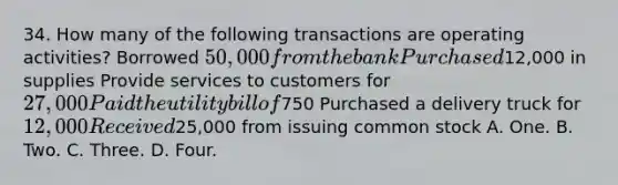 34. How many of the following transactions are operating activities? Borrowed 50,000 from the bank Purchased12,000 in supplies Provide services to customers for 27,000 Paid the utility bill of750 Purchased a delivery truck for 12,000 Received25,000 from issuing common stock A. One. B. Two. C. Three. D. Four.