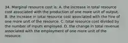 34. Marginal resource cost is: A. the increase in total resource cost associated with the production of one more unit of output. B. the increase in total resource cost associated with the hire of one more unit of the resource. C. total resource cost divided by the number of inputs employed. D. the change in total revenue associated with the employment of one more unit of the resource.