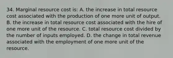 34. Marginal resource cost is: A. the increase in total resource cost associated with the production of one more unit of output. B. the increase in total resource cost associated with the hire of one more unit of the resource. C. total resource cost divided by the number of inputs employed. D. the change in total revenue associated with the employment of one more unit of the resource.