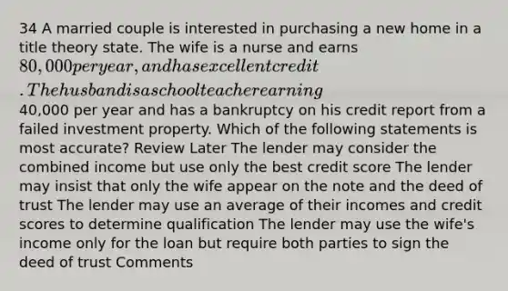 34 A married couple is interested in purchasing a new home in a title theory state. The wife is a nurse and earns 80,000 per year, and has excellent credit. The husband is a school teacher earning40,000 per year and has a bankruptcy on his credit report from a failed investment property. Which of the following statements is most accurate? Review Later The lender may consider the combined income but use only the best credit score The lender may insist that only the wife appear on the note and the deed of trust The lender may use an average of their incomes and credit scores to determine qualification The lender may use the wife's income only for the loan but require both parties to sign the deed of trust Comments